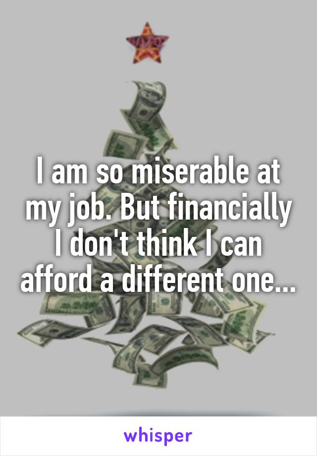 I am so miserable at my job. But financially I don't think I can afford a different one...