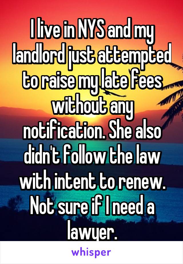 I live in NYS and my landlord just attempted to raise my late fees without any notification. She also didn't follow the law with intent to renew. Not sure if I need a lawyer.