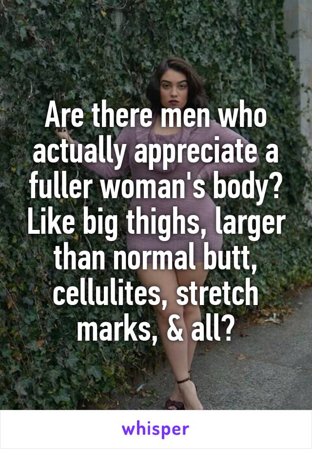 Are there men who actually appreciate a fuller woman's body? Like big thighs, larger than normal butt, cellulites, stretch marks, & all?