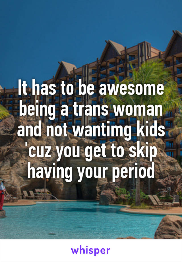It has to be awesome being a trans woman and not wantimg kids 'cuz you get to skip having your period