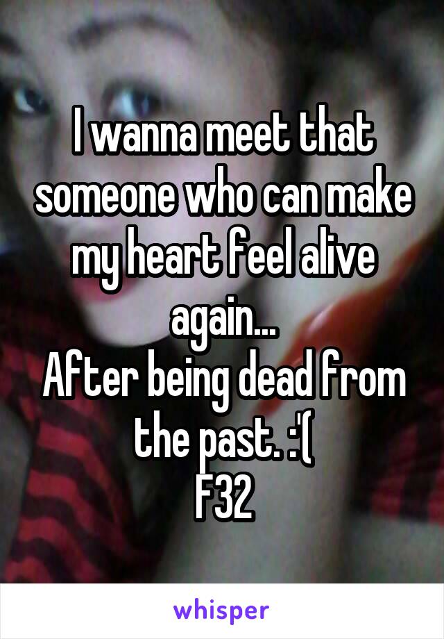 I wanna meet that someone who can make my heart feel alive again...
After being dead from the past. :'(
F32
