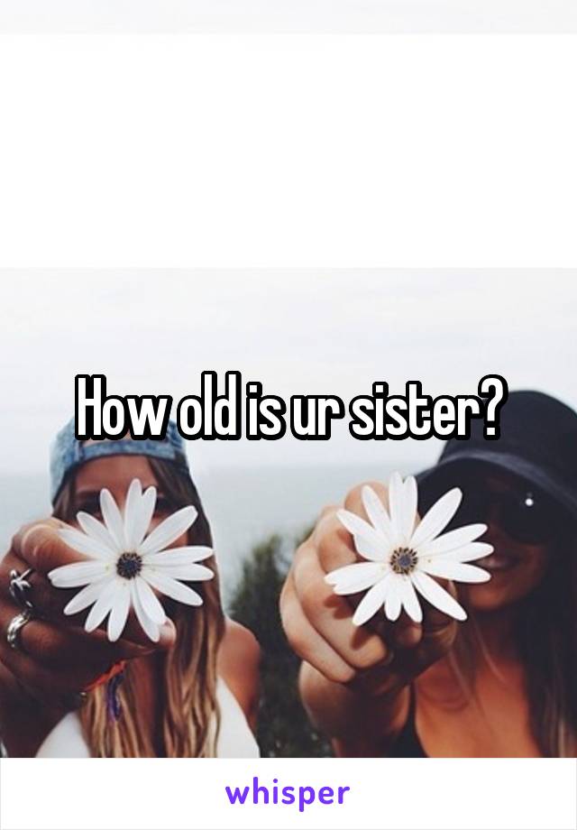 How old is ur sister?