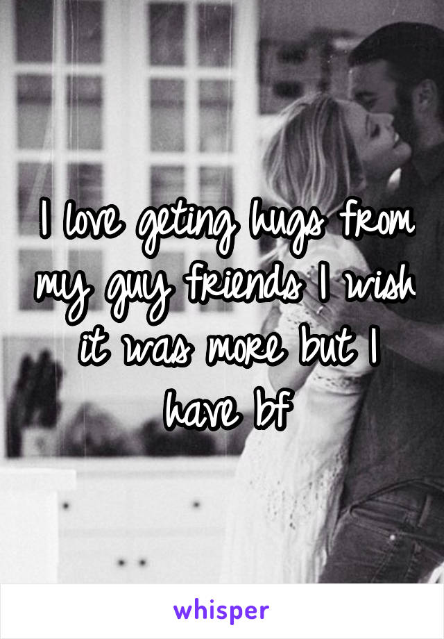 I love geting hugs from my guy friends I wish it was more but I have bf