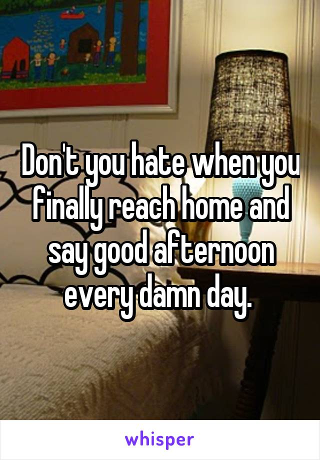 Don't you hate when you finally reach home and say good afternoon every damn day. 