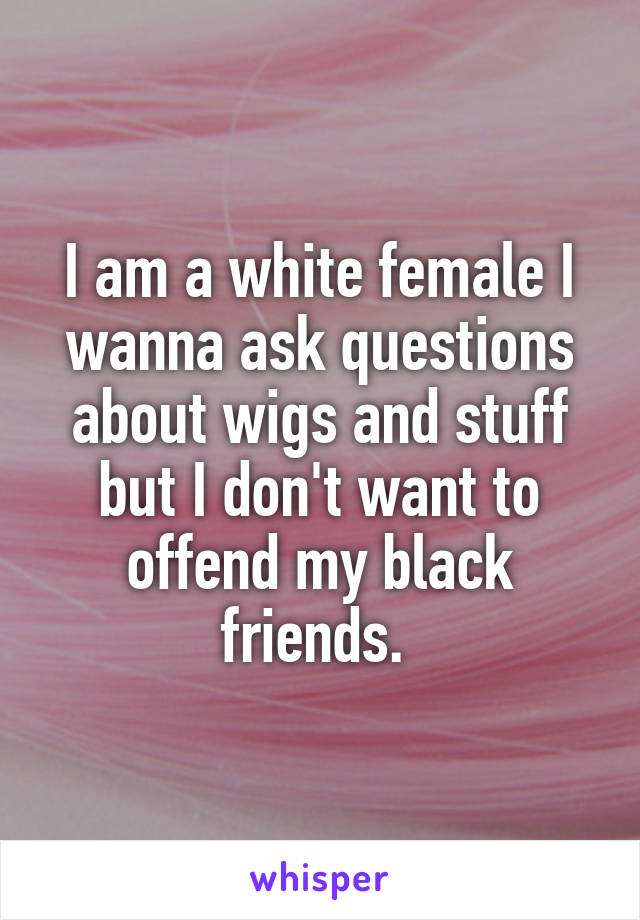 I am a white female I wanna ask questions about wigs and stuff but I don't want to offend my black friends. 