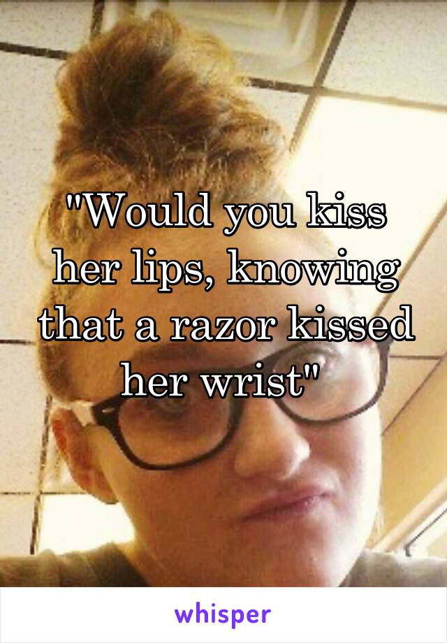 "Would you kiss her lips, knowing that a razor kissed her wrist" 
