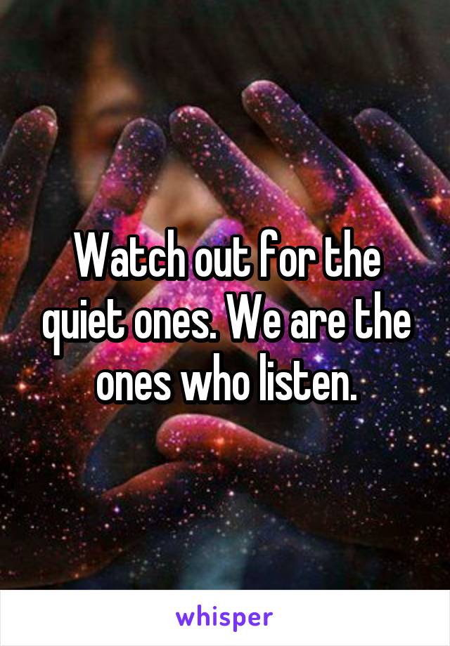 Watch out for the quiet ones. We are the ones who listen.