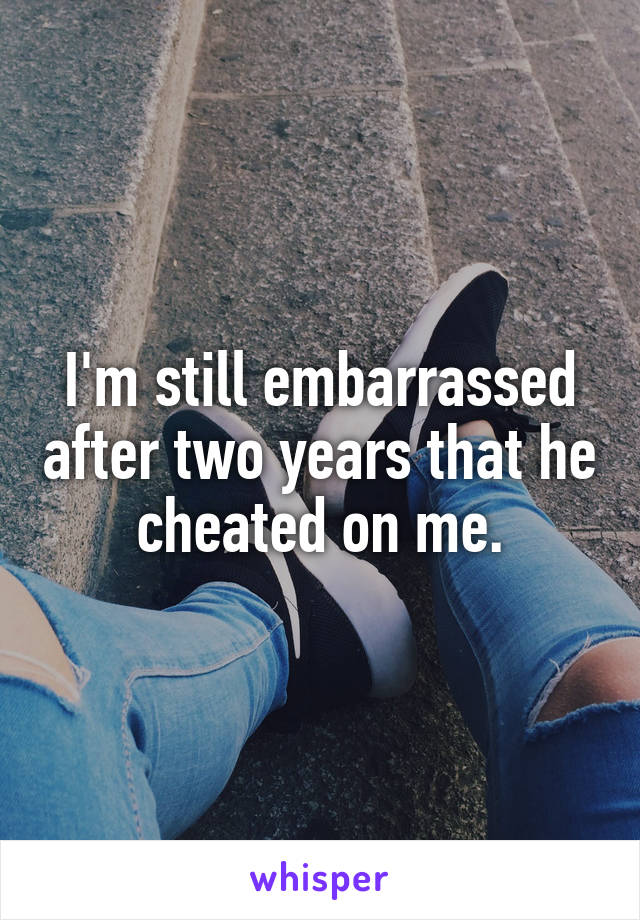 I'm still embarrassed after two years that he cheated on me.