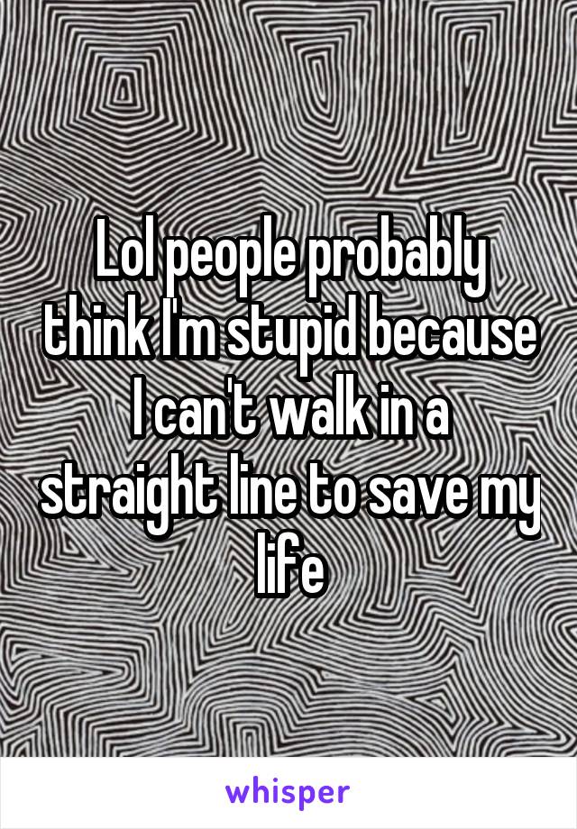 Lol people probably think I'm stupid because I can't walk in a straight line to save my life