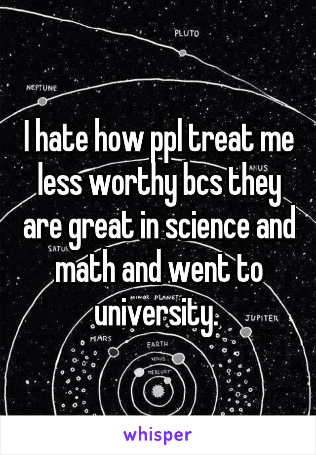 I hate how ppl treat me less worthy bcs they are great in science and math and went to university. 