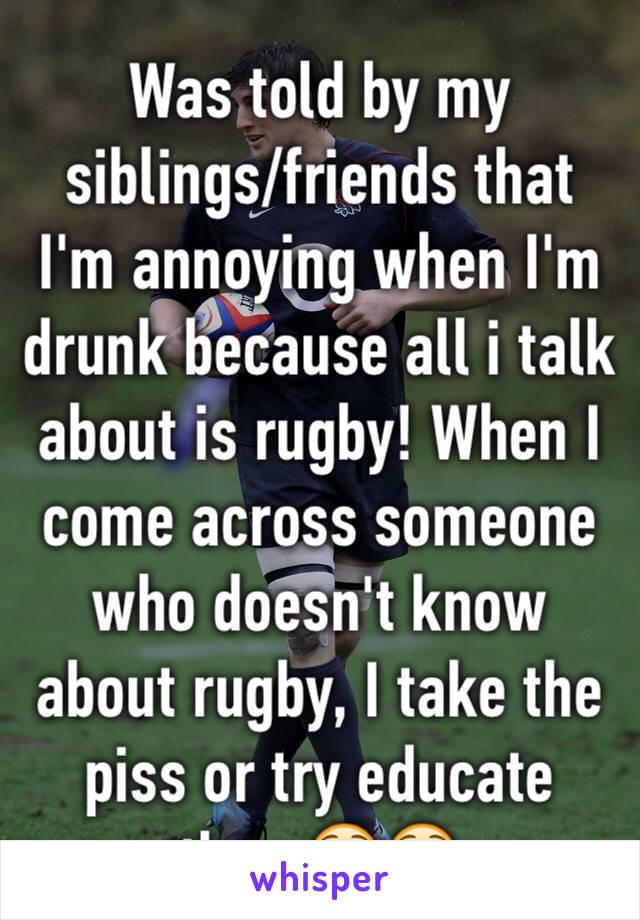 Was told by my siblings/friends that I'm annoying when I'm drunk because all i talk about is rugby! When I come across someone who doesn't know about rugby, I take the piss or try educate them😳😳