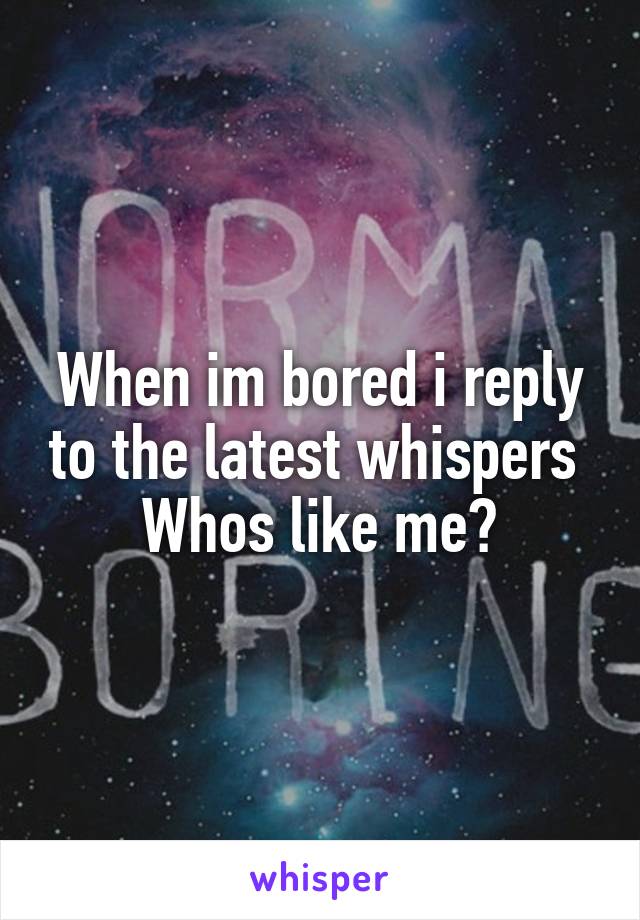 When im bored i reply to the latest whispers 
Whos like me?