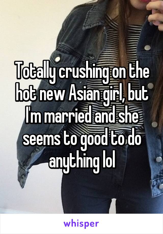 Totally crushing on the hot new Asian girl, but I'm married and she seems to good to do anything lol
