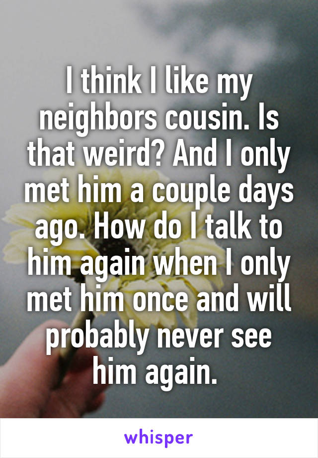 I think I like my neighbors cousin. Is that weird? And I only met him a couple days ago. How do I talk to him again when I only met him once and will probably never see him again. 