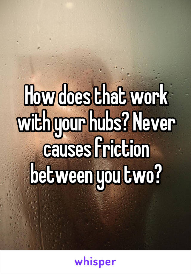 How does that work with your hubs? Never causes friction between you two?