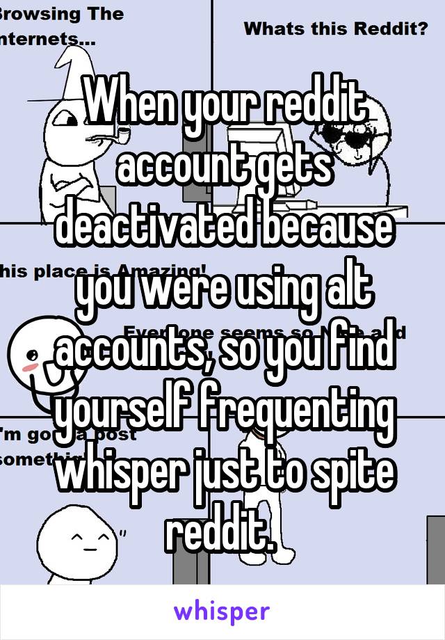 When your reddit account gets deactivated because you were using alt accounts, so you find yourself frequenting whisper just to spite reddit. 