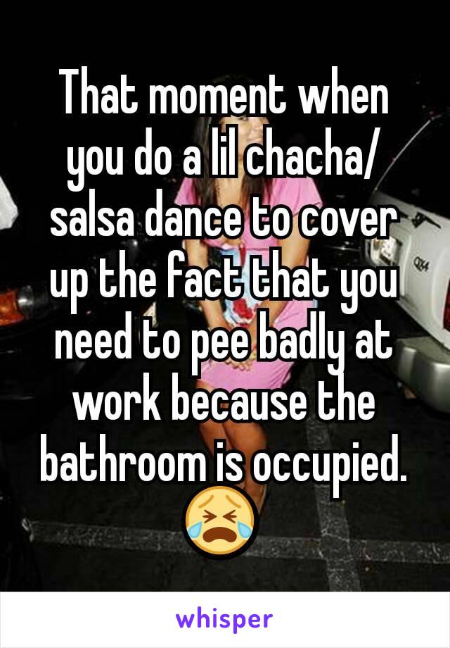That moment when you do a lil chacha/salsa dance to cover up the fact that you need to pee badly at work because the bathroom is occupied. 😭 