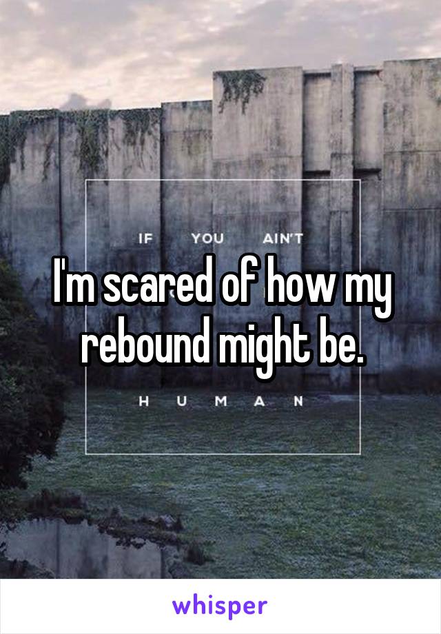 I'm scared of how my rebound might be.