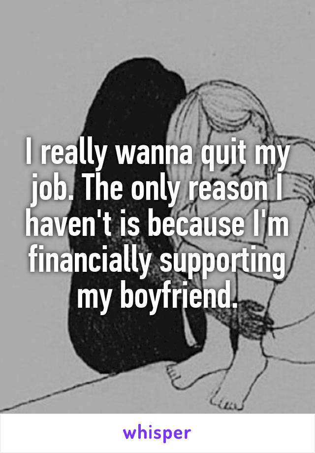 I really wanna quit my job. The only reason I haven't is because I'm financially supporting my boyfriend.