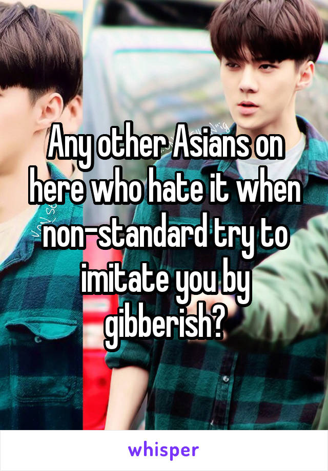 Any other Asians on here who hate it when non-standard try to imitate you by gibberish?