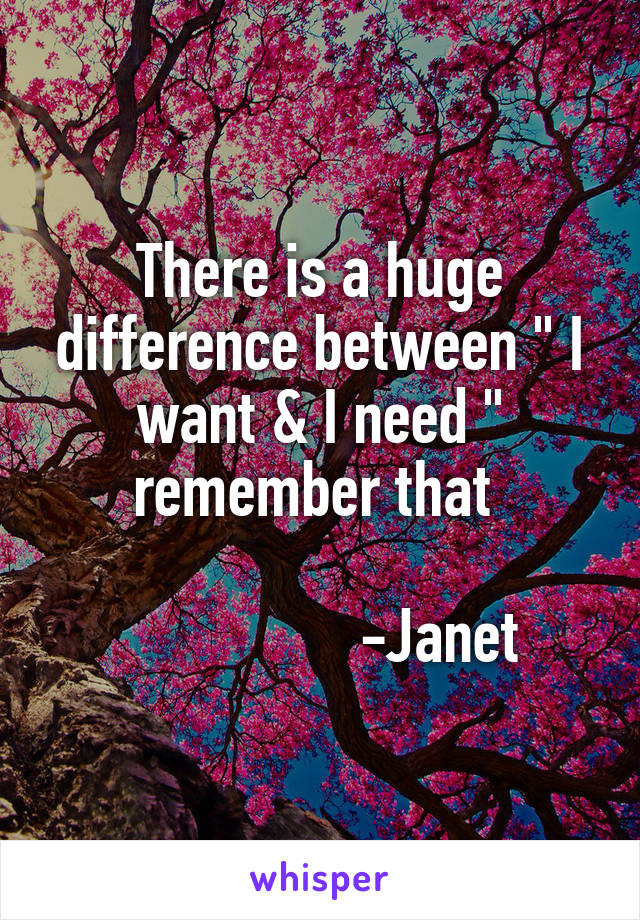 There is a huge difference between " I want & I need " remember that 

                -Janet