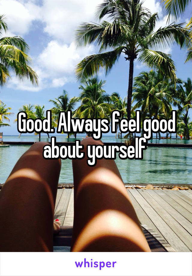 Good. Always feel good about yourself 