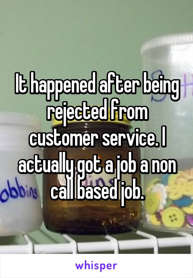 It happened after being rejected from customer service. I actually got a job a non call based job.