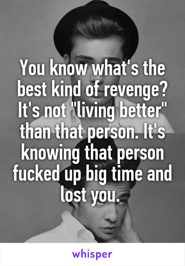 You know what's the best kind of revenge? It's not "living better" than that person. It's knowing that person fucked up big time and lost you. 