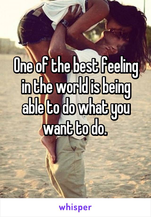 One of the best feeling in the world is being able to do what you want to do. 
