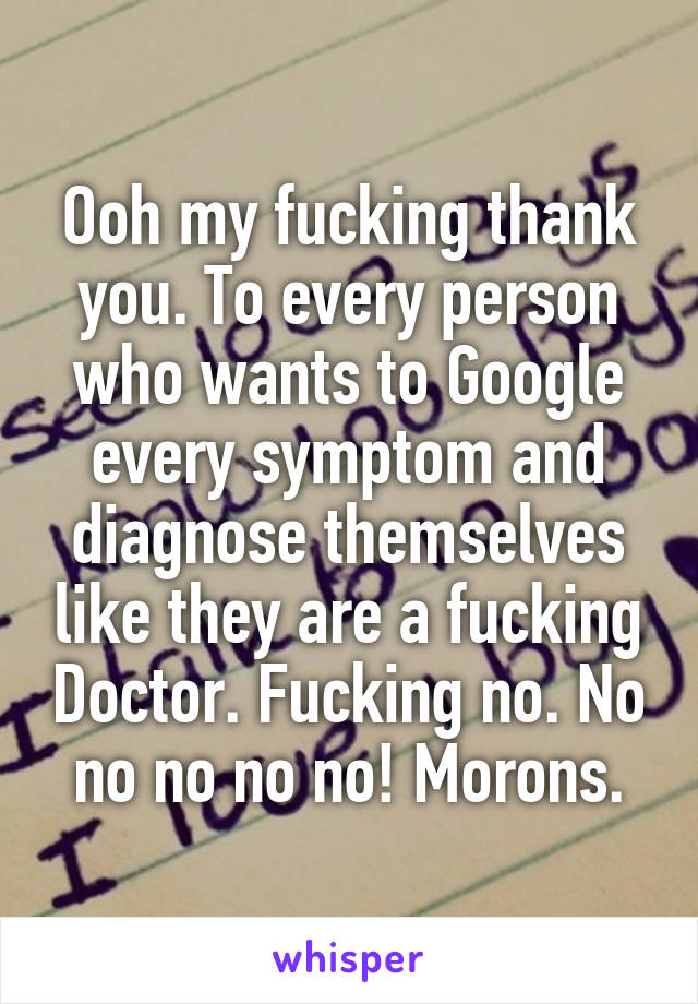 Ooh my fucking thank you. To every person who wants to Google every symptom and diagnose themselves like they are a fucking Doctor. Fucking no. No no no no no! Morons.