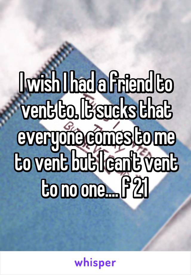 I wish I had a friend to vent to. It sucks that everyone comes to me to vent but I can't vent to no one.... f 21 