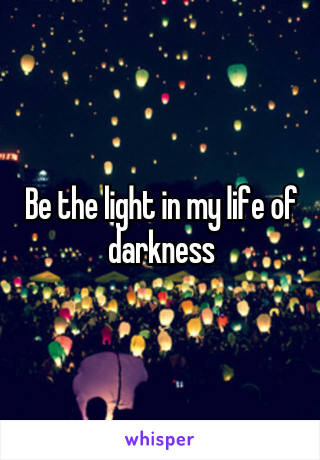 Be the light in my life of darkness