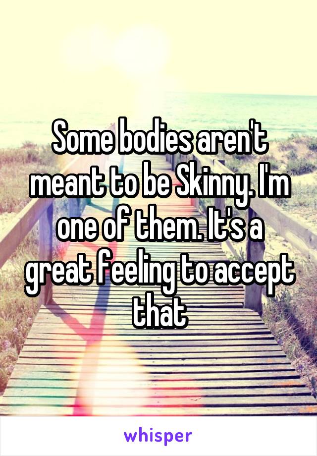 Some bodies aren't meant to be Skinny. I'm one of them. It's a great feeling to accept that