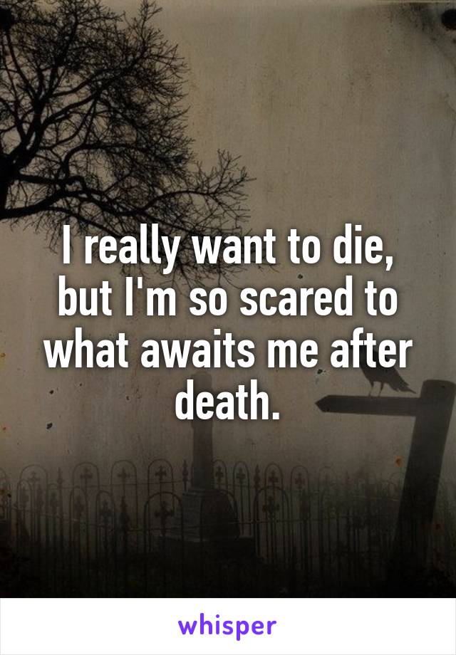 I really want to die, but I'm so scared to what awaits me after death.