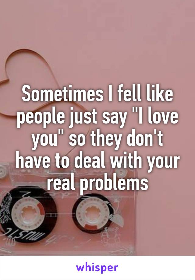 Sometimes I fell like people just say "I love you" so they don't have to deal with your real problems