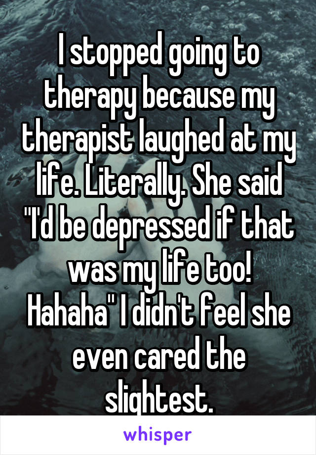 I stopped going to therapy because my therapist laughed at my life. Literally. She said "I'd be depressed if that was my life too! Hahaha" I didn't feel she even cared the slightest.