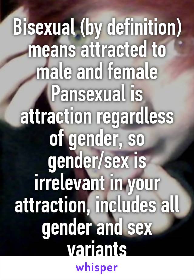 Bisexual (by definition) means attracted to male and female
Pansexual is attraction regardless of gender, so gender/sex is irrelevant in your attraction, includes all gender and sex variants