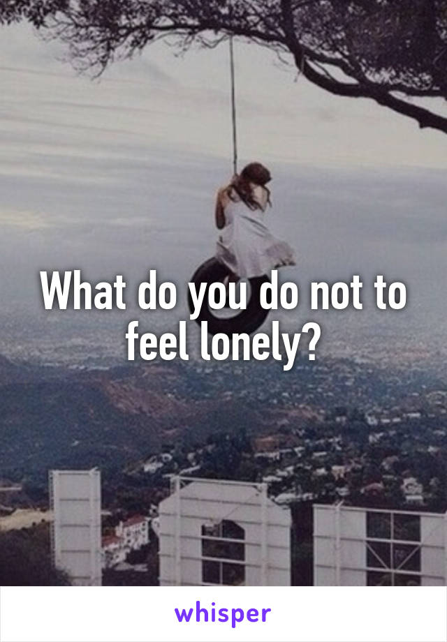 What do you do not to feel lonely?