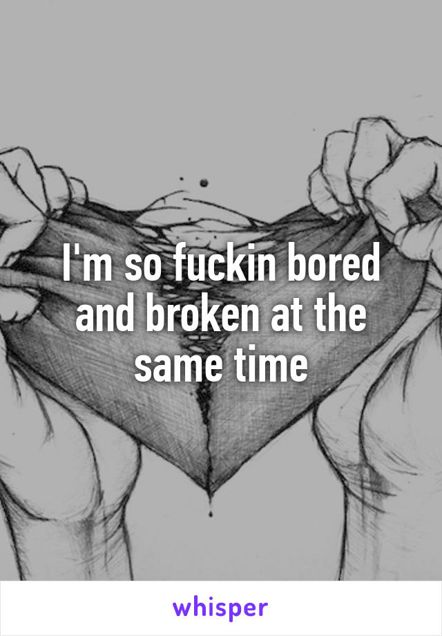 I'm so fuckin bored and broken at the same time