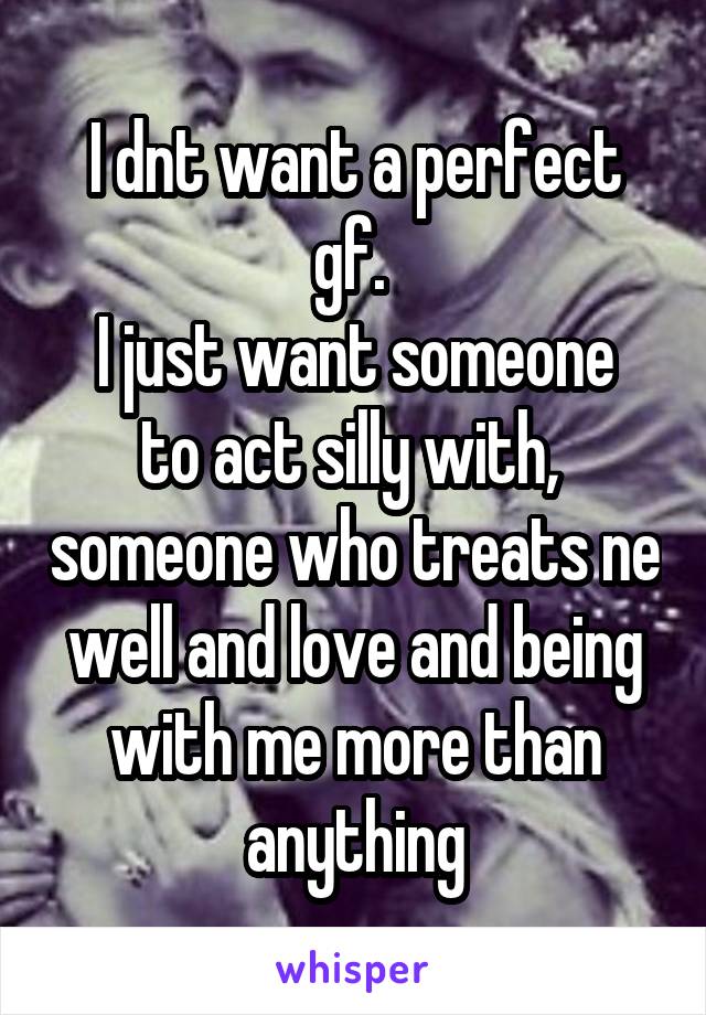 I dnt want a perfect gf. 
I just want someone to act silly with,  someone who treats ne well and love and being with me more than anything