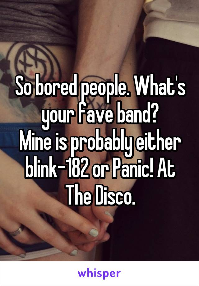 So bored people. What's your fave band?
Mine is probably either blink-182 or Panic! At The Disco.