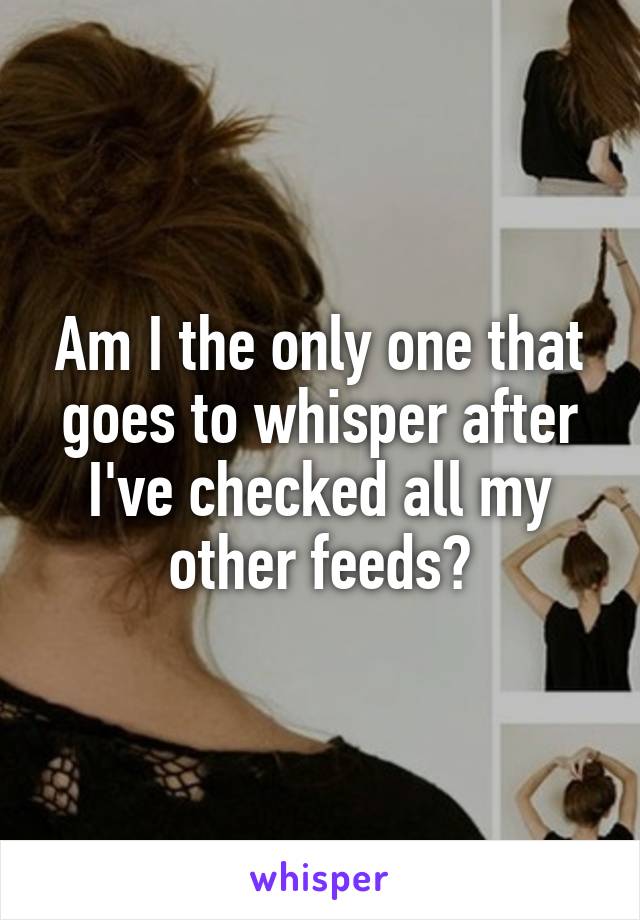 Am I the only one that goes to whisper after I've checked all my other feeds?