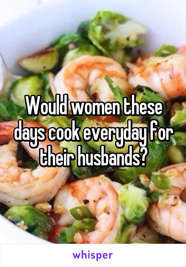 Would women these days cook everyday for their husbands?