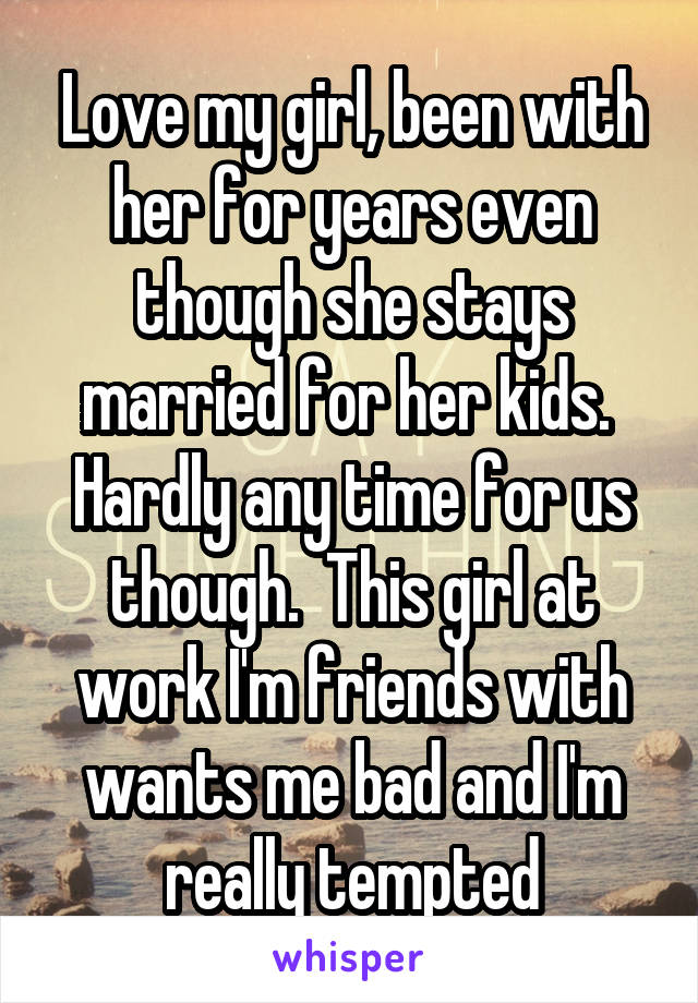 Love my girl, been with her for years even though she stays married for her kids.  Hardly any time for us though.  This girl at work I'm friends with wants me bad and I'm really tempted
