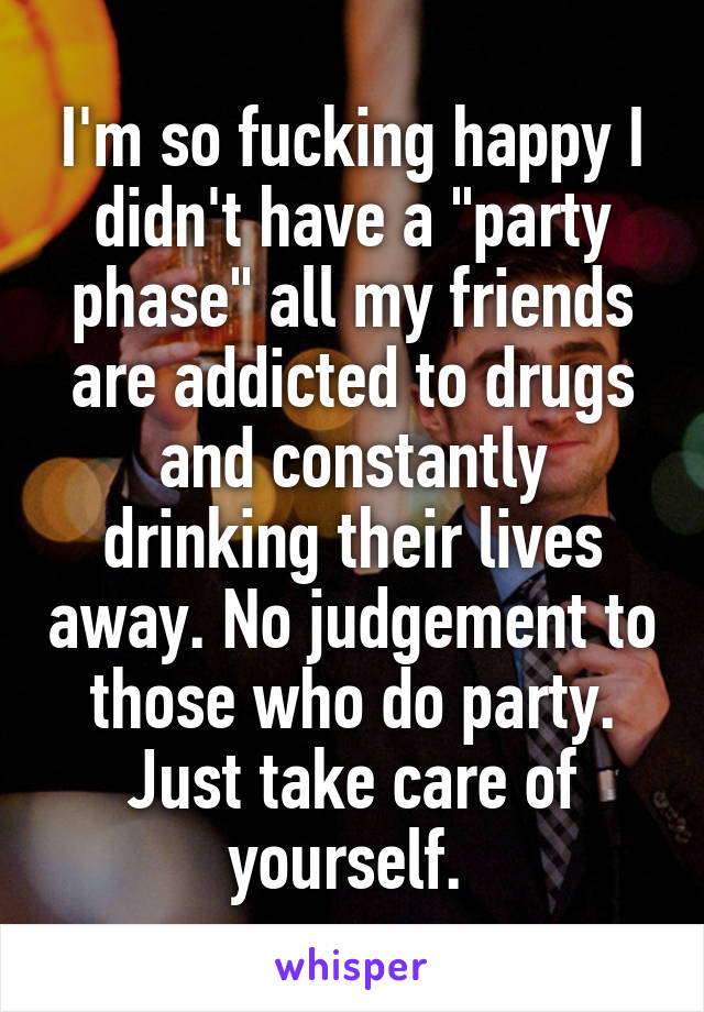 I'm so fucking happy I didn't have a "party phase" all my friends are addicted to drugs and constantly drinking their lives away. No judgement to those who do party. Just take care of yourself. 