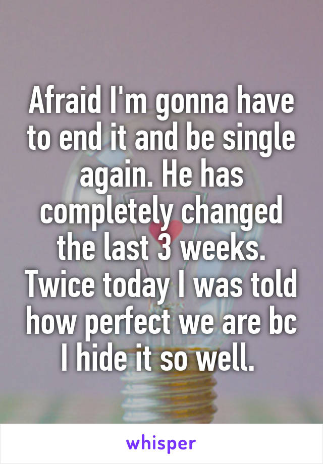 Afraid I'm gonna have to end it and be single again. He has completely changed the last 3 weeks. Twice today I was told how perfect we are bc I hide it so well. 