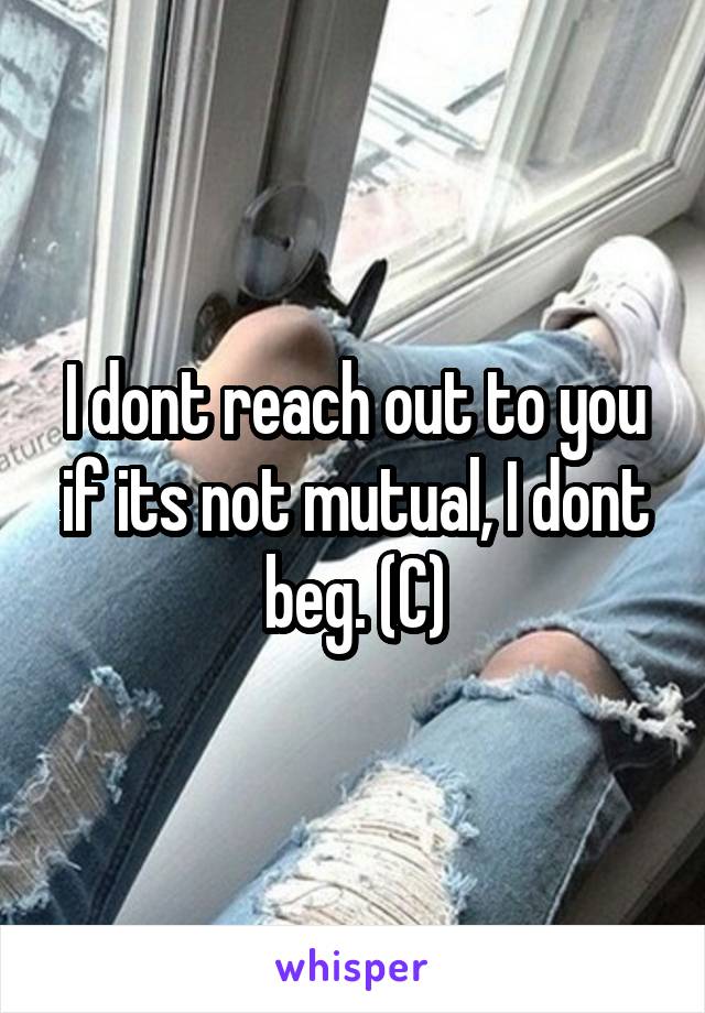 I dont reach out to you if its not mutual, I dont beg. (C)