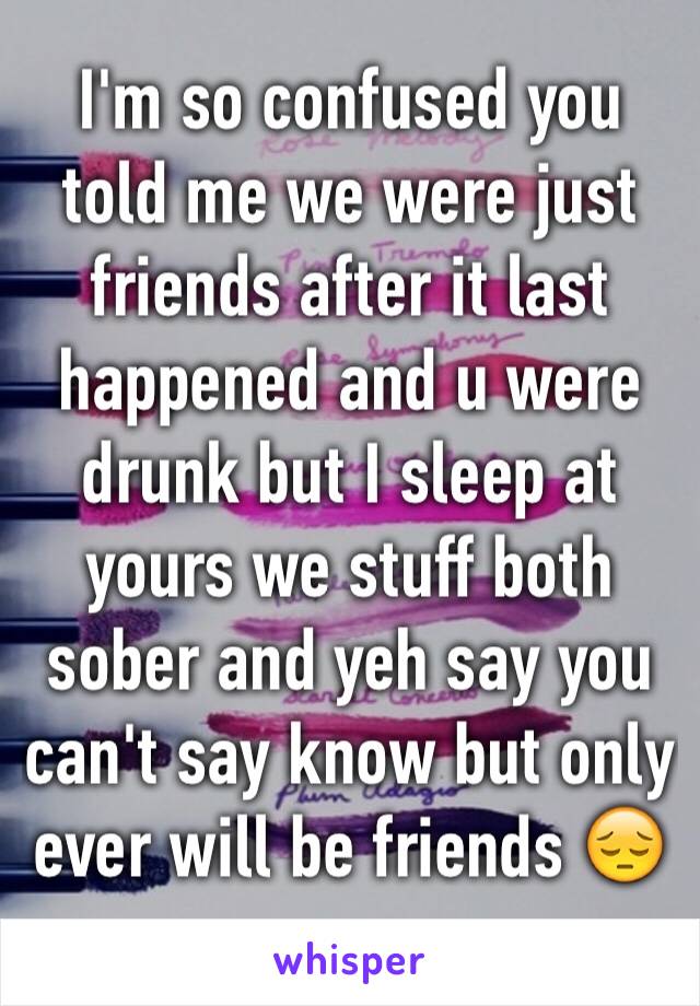 I'm so confused you told me we were just friends after it last happened and u were drunk but I sleep at yours we stuff both sober and yeh say you can't say know but only ever will be friends 😔