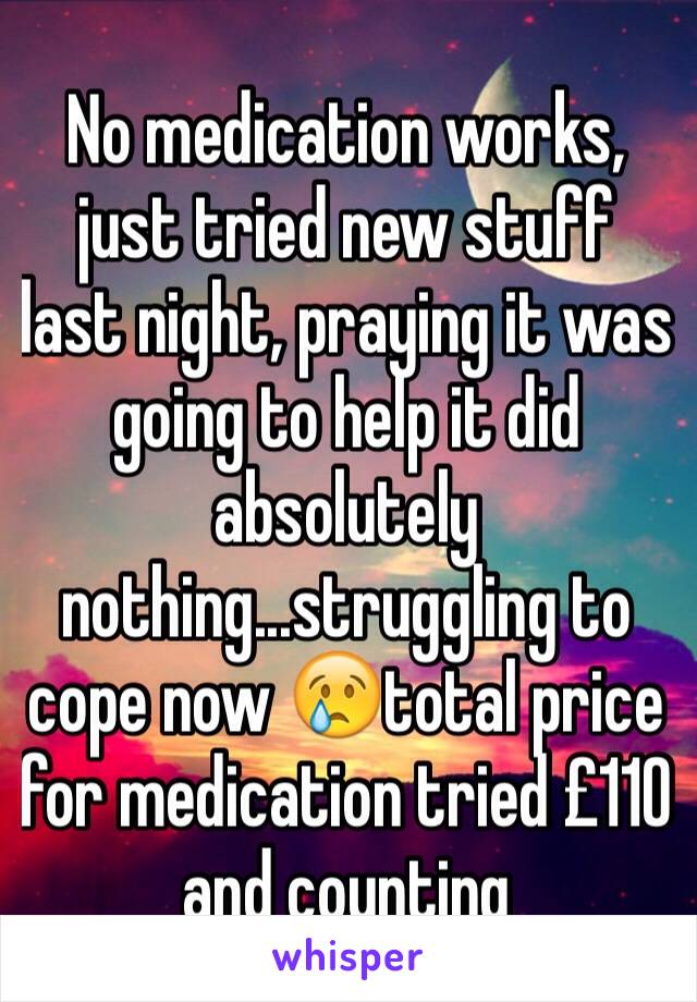 No medication works, just tried new stuff last night, praying it was going to help it did absolutely nothing...struggling to cope now 😢total price 
for medication tried £110 and counting 