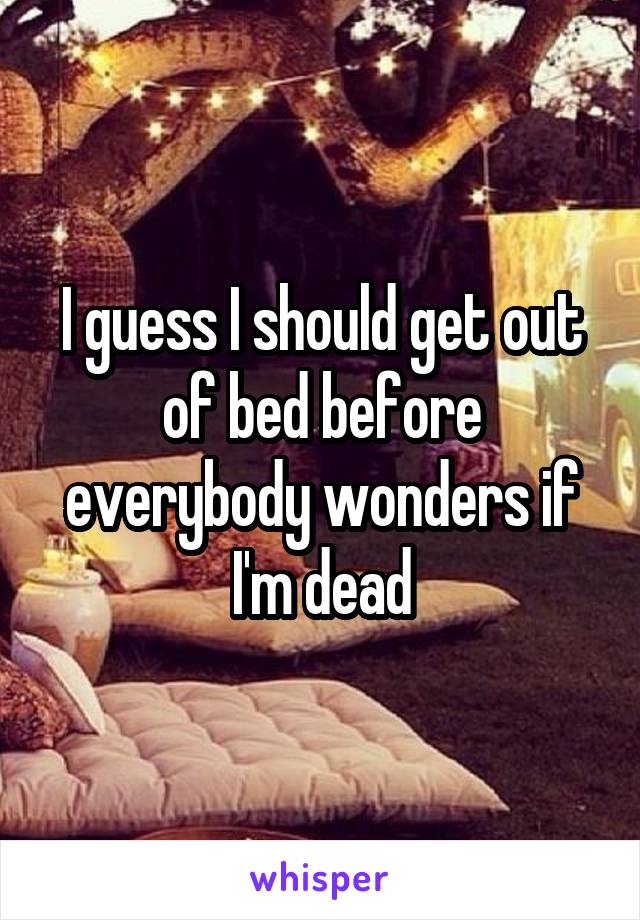 I guess I should get out of bed before everybody wonders if I'm dead